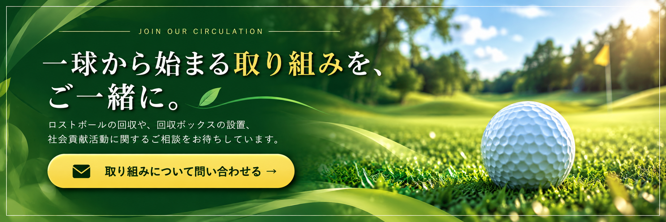 一球から始まる取り組みを、ご一緒に。ロストボールの回収や、回収ボックスの設置、社会貢献活動に関するご相談をお待ちしています。